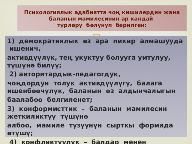 Психологиялык адабиятта чоң кишилердин жана баланын мамилесинин ар кандай  түрлѳрү бѳлүнүп берилген: 1) демократиялык ѳз ара пикир алмашууда ишенич, активдүүлүк, тең укуктуу болууга умтулуу, түшүнѳ билүү;  2) авторитардык-педагогдук, чоңдордун толук активдүүлүгү, балага ишенбѳѳчүлүк, баланын ѳз алдынчалыгын баалабоо белгиленет; 3) конформисттик – баланын мамилесин жеткиликтүү түшүнѳ албоо, мамиле түзүүнүн сырткы формада ѳтүшү;  4) конфликтүүлүк – балдар менен чоңдордун мамилесинин татаалдашы, педагогдун ишиндеги пассивдүүлүк; 