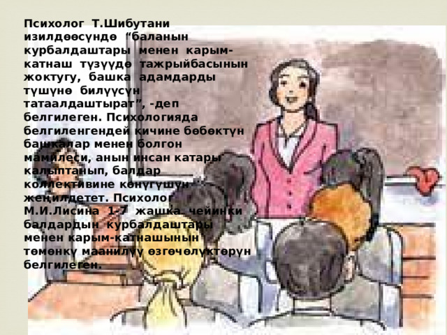 Психолог Т.Шибутани изилдѳѳсүндѳ “баланын курбалдаштары менен карым-катнаш түзүүдѳ тажрыйбасынын жоктугу, башка адамдарды түшүнѳ билүүсүн татаалдаштырат”, -деп белгилеген. Психологияда белгиленгендей кичине бѳбѳктүн башкалар менен болгон мамилеси, анын инсан катары калыптанып, балдар коллективине кѳнүгүшүн жеңилдетет. Психолог М.И.Лисина 1-7 жашка чейинки балдардын курбалдаштары менен карым-катнашынын тѳмѳнкү маанилүү ѳзгѳчѳлүктѳрүн белгилеген. 