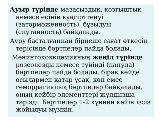 Ауыр түрінде мазасыздық, қозғыштық немесе есіні ң күңгірттенуі (заторможенность), бұзылуы (спутанность) байқалады. Ауру басталғаннан бірнеше сағат өткесін терісінде бөртпелер пайда болады.  Менингококкцемияның жеңіл түрінде розеолезды немесе түйінді (папула) бөртпелер пайда болады, бірақ кейде осылармен қатар ұсақ, көп емес геморрагиялық бөртпелер байқалады, оның кейбір элементтері жұлдызша тәрізді. Бөртпелер 1-2 күннен кейін ізсіз жойылуы мүмкін. 
