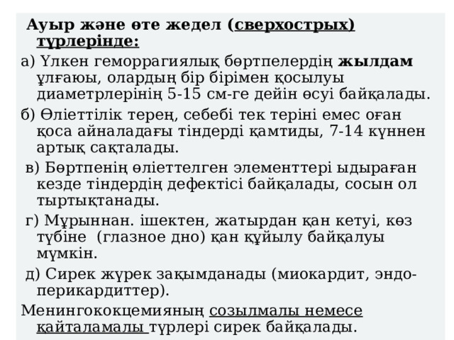  Ауыр және өте жедел ( сверхострых) түрлерінде: а) Үлкен геморрагиялық бөртпелердің жылдам ұлғаюы, олардың бір бірімен қосылуы диаметрлерінің 5-15 см-ге дейін өсуі байқалады. б) Өліеттілік терең, себебі тек теріні емес оған қоса айналадағы тіндерді қамтиды, 7-14 күннен артық сақталады.  в) Бөртпенің өліеттелген элементтері ыдыраған кезде тіндердің дефектісі байқалады, сосын ол тыртықтанады.  г) Мұрыннан. ішектен, жатырдан қан кетуі, көз түбіне (глазное дно) қан құйылу байқалуы мүмкін.  д) Сирек жүрек зақымданады (миокардит, эндо-перикардиттер). Менингококцемияның созылмалы немесе қайталамалы түрлері сирек байқалады. 