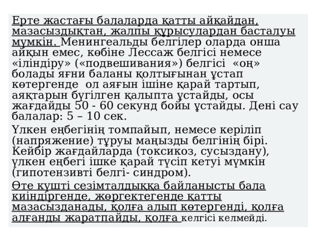 Ерте жастағы балаларда қатты айқайдан, мазасыздықтан, жалпы құрысулардан басталуы мүмкін. Менингеальды белгілер оларда онша айқын емес, көбіне Лессаж белгісі немесе «іліндіру» («подвешивания») белгісі «оң» болады яғни баланы қолтығынан ұстап көтергенде ол аяғын ішіне қарай тартып, аяқтарын бүгілген қалыпта ұстайды, осы жағдайды 50 - 60 секунд бойы ұстайды. Дені сау балалар: 5 – 10 сек. Ү лкен еңбегінің томпайып, немесе керіліп (напряжение) тұруы маңызды белгінің бірі. Кейбір жағдайларда (токсикоз, сусыздану), үлкен еңбегі ішке қарай түсіп кетуі мүмкін (гипотензивті белгі- синдром). Өте күшті сезімталдыққа байланысты бала киіндіргенде, жөргектегенде қатты мазасызданады, қолға алып көтергенді, қолға алғанды жаратпайды, қолға келгісі келмейді. 