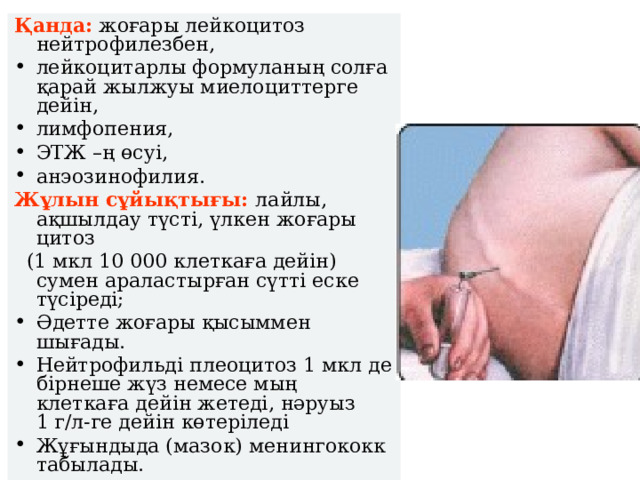 Қанда: жоғары лейкоцитоз нейтрофилезбен, лейкоцитарлы формуланың солға қарай жылжуы миелоциттерге дейін, лимфопения, ЭТЖ –ң өсуі, анэозинофилия. Жұлын сұйықтығы:  лайлы, ақшылдау түсті, үлкен жоғары цитоз  (1 мкл 10 000 клеткаға дейін) сумен араластырған сүтті еске түсіреді; Әдетте жоғары қысыммен шығады. Нейтрофильді плеоцитоз 1 мкл де бірнеше жүз немесе мың клеткаға дейін жетеді, нәруыз 1 г/л-ге дейін көтеріледі Жұғындыда ( мазок) менингококк табылады.  