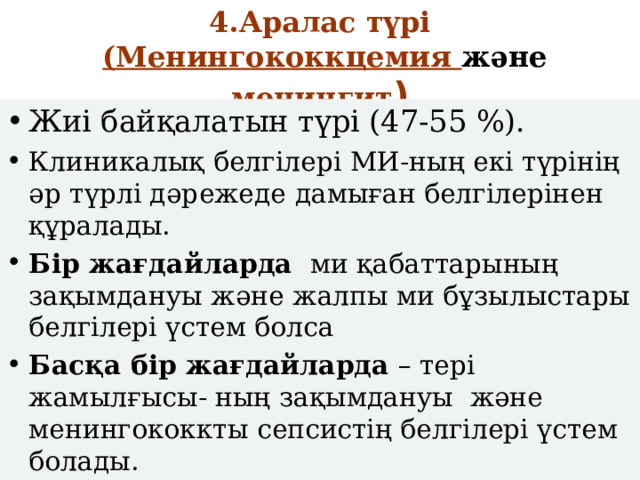 4.Аралас түрі   (Менингококкцемия және менингит ) Жиі байқалатын түрі (47-55 %). Клиникалық белгілері МИ-ның екі түрінің әр түрлі дәрежеде дамыған белгілерінен құралады. Бір жағдайларда ми қабаттарының зақымдануы және жалпы ми бұзылыстары белгілері үстем болса Басқа бір жағдайларда – тері жамылғысы- ның зақымдануы және менингококкты сепсистің белгілері үстем болады. 
