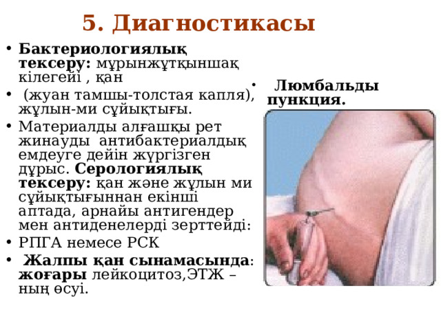5. Диагностикасы   Бактериологиялық тексеру: мұрынжұтқыншақ кілегейі , қан  (жуан тамшы-толстая капля), жұлын-ми сұйықтығы. Материалды алғашқы рет жинауды антибактериалдық емдеуге дейін жүргізген дұрыс. Серологиялық тексеру: қан және жұлын ми сұйықтығыннан екінші аптада, арнайы антигендер мен антиденелерді зерттейді: РПГА немесе РСК  Жалпы қан сынамасында : жоғары лейкоцитоз,ЭТЖ –ның өсуі.  Люмбальды пункция. 