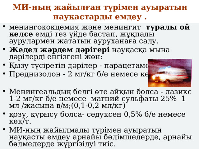 МИ-ның жайылған түрімен ауыратын науқастарды емдеу .   менингококцемия және менингит туралы ой келсе емді тез үйде бастап, жұқпалы аурулармен жататын ауруханаға салу. Жедел жәрдем дәрігері науқасқа мына дәрілерді енгізгені жөн: Қызу түсіретін дәрілер - парацетамол Преднизолон - 2 мг/кг б/е немесе көк/т ;  Менингеальдық белгі өте айқын болса - лазикс 1-2 мг/кг б/е немесе магний сульфаты 25% 1 мл /жасына в/м;(0,1-0,2 мл/кг) қозу, құрысу болса- седуксен 0,5% б/е немесе көк/т. МИ-ның жайылмалы түрімен ауыратын науқасты емдеу арнайы бөлімшелерде, арнайы бөлмелерде жүргізілуі тиіс. 