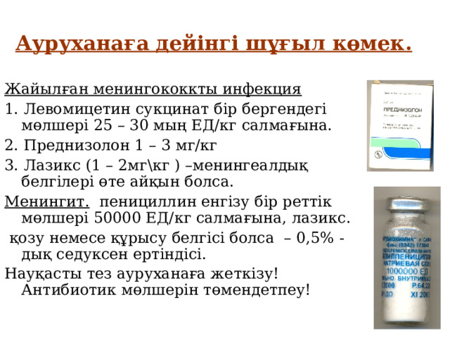 Ауруханаға дейінгі шұғыл көмек. Жайылған менингококкты инфекция 1. Левомицетин сукцинат бір бергендегі мөлшері 25 – 30 мың ЕД/кг салмағына. 2. Преднизолон 1 – 3 мг/кг 3. Лазикс (1 – 2мг\кг ) –менингеалдық белгілері өте айқын болса. Менингит. пенициллин енгізу бір реттік мөлшері 50000 ЕД/кг салмағына, лазикс.  қозу немесе құрысу белгісі болса – 0,5% -дық седуксен ертіндісі. Науқасты тез ауруханаға жеткізу! Антибиотик мөлшерін төмендетпеу! 