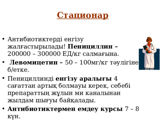 Стационар Антибиотиктерді енгізу жалғастырылады! Пенициллин – 200000 – 300000 ЕД/кг салмағына.  Левомицетин – 50 – 100мг/кг тәулігіне б/етке. Пенициллинді енгізу аралығы 4 сағаттан артық болмауы керек, себебі препараттың жұлын ми каналынан жылдам шығуы байқалады. Антибиотиктермен емдеу курсы 7 – 8 күн. 