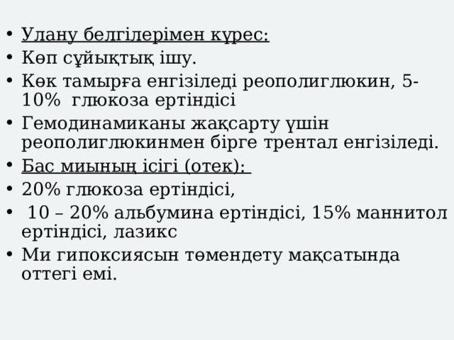  Улану белгілерімен күрес: Көп сұйықтық ішу. Көк тамырға енгізіледі реополиглюкин, 5-10% глюкоза ертіндісі Гемодинамиканы жақсарту үшін реополиглюкинмен бірге трентал енгізіледі. Бас миының ісігі (отек): 20% глюкоза ертіндісі,  10 – 20% альбумина ертіндісі, 15% маннитол ертіндісі, лазикс Ми гипоксиясын төмендету мақсатында оттегі емі. . 