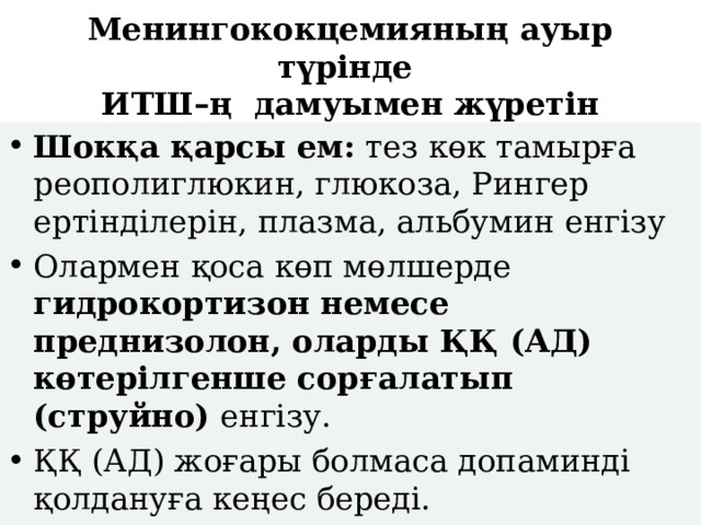 Менингококцемияның ауыр түрінде  ИТШ–ң дамуымен жүретін Шокқа қарсы ем: тез көк тамырға реополиглюкин, глюкоза, Рингер ертінділерін, плазма, альбумин енгізу Олармен қоса көп мөлшерде гидрокортизон немесе преднизолон, оларды ҚҚ (АД) көтерілгенше сорғалатып (струйно) енгізу. ҚҚ (АД) жоғары болмаса допаминді қолдануға кеңес береді. 