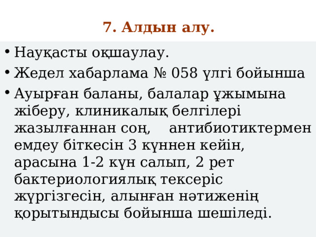 7. Алдын алу. Науқасты оқшаулау. Жедел хабарлама № 058 үлгі бойынша Ауырған баланы, балалар ұжымына жіберу, клиникалық белгілері жазылғаннан соң, антибиотиктермен емдеу біткесін 3 күннен кейін, арасына 1-2 күн салып, 2 рет бактериологиялық тексеріс жүргізгесін, алынған нәтиженің қорытындысы бойынша шешіледі. 