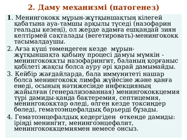 2. Даму механизмі (патогенез)  - 1 . Менингококк мұрын-жұтқыншақтың кілегей қабатына ауа-тамшы арқылы түседі (назофарин геальды кезеңі), ол жерде адамға ешқандай зиян келтірмей сақталады (вегетировать)-менингококк тасымалдаушы. 2. Ағза күші төмендеген кезде мұрын-жұтқыншақта қабыну процесі дамуы мүмкін - менингококкты назофарингит, баланың қорғаныс қабілеті жақсы болса ауру әрі қарай дамымайды. 3. Кейбір жағдайларда, бала иммунитеті нашар болса менингококк лимфа жүйесіне және қанға енеді, осының нәтижесінде инфекцияның жайылған (генерализованная) менингококкцемия түрі дамиды-қанда бактеремия, септицемия, менингококктар өледі, өлген кезде токсиндер бөледі, гематоэнцефалдық барьерді бұзады. 4. Гематоэнцефалдық кедергіден өткенде дамиды: іріңді менингит, менингоэнцефалит, менингококкцемиямен немесе онсыз. 