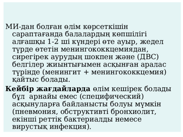 МИ-дан болған өлім көрсеткішін сараптағанда балалардың көпшілігі алғашқы 1-2 ші күндері өте ауыр, жедел түрде өтетін менингококкцемиядан, сирегірек аурудың шокпен және (ДВС) белгілер жиынтығымен асқынған аралас түрінде (менингит + менингококкцемия) қайтыс болады. Кейбір жағдайларда өлім кешірек болады бұл арнайы емес (специфический) асқынуларға байланысты болуы мүмкін (пневмония, обструктивті бронхиолит, екінші реттік бактериалды немесе вирустық инфекция). 