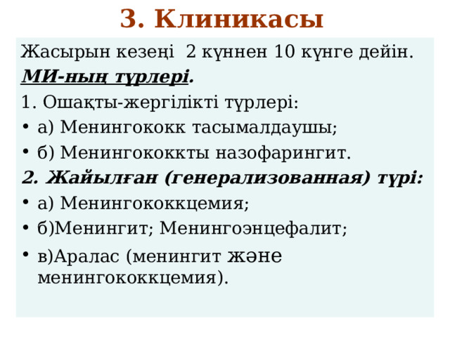 3. Клиникасы   Жасырын кезеңі 2 күннен 10 күнге дейін. МИ-ның түрлері . 1. Ошақты-жергілікті түрлері: а) Менингококк тасымалдаушы; б) Менингококкты назофарингит. 2. Жайылған (генерализованная) түрі: а) Менингококкцемия; б)Менингит; Менингоэнцефалит; в)Аралас (менингит және менингококкцемия). 