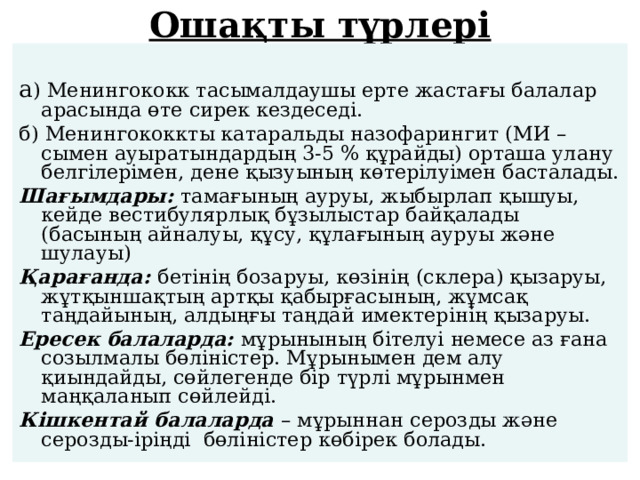 Ошақты түрлері   а ) Менингококк тасымалдаушы ерте жастағы балалар арасында өте сирек кездеседі. б) Менингококкты катаральды назофарингит (МИ –сымен ауыратындардың 3-5 % құрайды) орташа улану белгілерімен, дене қызуының көтерілуімен басталады. Шағымдары: тамағының ауруы, жыбырлап қышуы, кейде вестибулярлық бұзылыстар байқалады (басының айналуы, құсу, құлағының ауруы және шулауы) Қарағанда: бетінің бозаруы, көзінің (склера) қызаруы, жұтқыншақтың артқы қабырғасының, жұмсақ таңдайының, алдыңғы таңдай имектерінің қызаруы. Ересек балаларда: мұрынының бітелуі немесе аз ғана созылмалы бөліністер. Мұрынымен дем алу қиындайды, сөйлегенде бір түрлі мұрынмен маңқаланып сөйлейді. Кішкентай балаларда – мұрыннан серозды және серозды-іріңді бөліністер көбірек болады. 