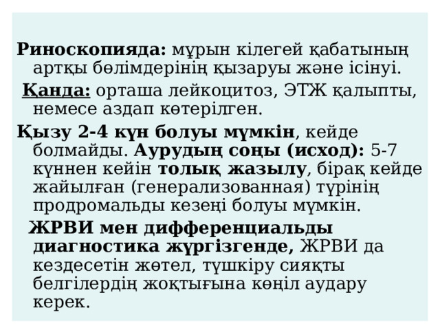  Риноскопияда: мұрын кілегей қабатының артқы бөлімдерінің қызаруы және ісінуі.  Қанда: орташа лейкоцитоз, ЭТЖ қалыпты, немесе аздап көтерілген. Қызу 2-4 күн болуы мүмкін , кейде болмайды. Аурудың соңы (исход): 5-7 күннен кейін толық жазылу , бірақ кейде жайылған (генерализованная) түрінің продромальды кезеңі болуы мүмкін.   ЖРВИ мен дифференциальды диагностика жүргізгенде, ЖРВИ да кездесетін жөтел, түшкіру сияқты белгілердің жоқтығына көңіл аудару керек. 