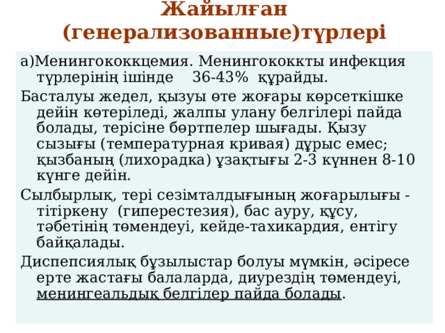 Жайылған (генерализованные)түрлері   а)Менингококкцемия. Менингококкты инфекция түрлерінің ішінде 36-43% құрайды. Басталуы жедел, қызуы өте жоғары көрсеткішке дейін көтеріледі, жалпы улану белгілері пайда болады, терісіне бөртпелер шығады. Қызу сызығы (температурная кривая) дұрыс емес; қызбаның (лихорадка) ұзақтығы 2-3 күннен 8-10 күнге дейін. Сылбырлық, тері сезімталдығының жоғарылығы -тітіркену (гиперестезия), бас ауру, құсу, тәбетінің төмендеуі, кейде-тахикардия, ентігу байқалады. Диспепсиялық бұзылыстар болуы мүмкін, әсіресе ерте жастағы балаларда, диурездің төмендеуі, менингеальдық белгілер пайда болады . 