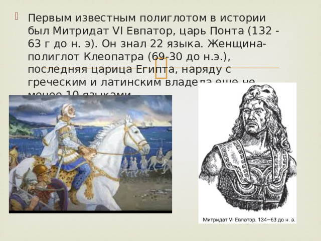 Первым известным полиглотом в истории был Митридат VI Евпатор, царь Понта (132 -63 г до н. э). Он знал 22 языка. Женщина-полиглот Клеопатра (69-30 до н.э.), последняя царица Египта, наряду с греческим и латинским владела еще не менее 10 языками. 