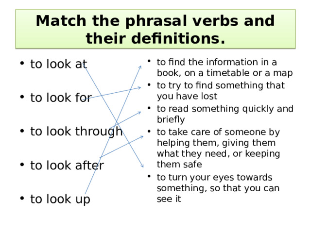 Match the phrasal verbs and their definitions. to find the information in a book, on a timetable or a map to try to find something that you have lost to read something quickly and briefly to take care of someone by helping them, giving them what they need, or keeping them safe to turn your eyes towards something, so that you can see it to look at to look for to look through to look after to look up 