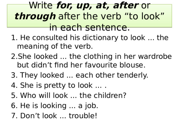 Write for, up, at, after or through after the verb “to look” in each sentence. 1. He consulted his dictionary to look ... the meaning of the verb. 2.She looked … the clothing in her wardrobe but didn’t find her favourite blouse. 3. They looked … each other tenderly. 4. She is pretty to look … . 5. Who will look … the children? 6. He is looking … a job. 7. Don’t look … trouble! 