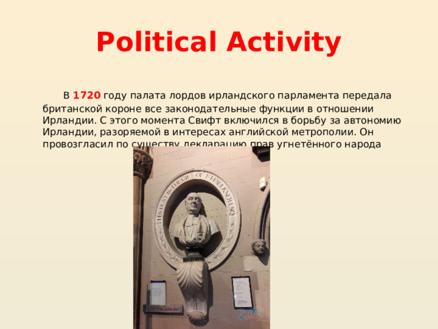 Political Activity  В 1720 году палата лордов ирландского парламента передала британской короне все законодательные функции в отношении Ирландии. С этого момента Свифт включился в борьбу за автономию Ирландии, разоряемой в интересах английской метрополии. Он провозгласил по существу декларацию прав угнетённого народа 