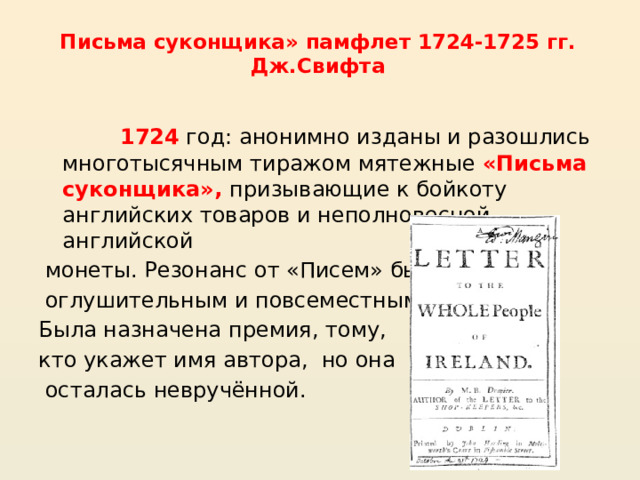 Письма суконщика» памфлет 1724-1725 гг. Дж.Свифта    1724  год: анонимно изданы и разошлись многотысячным тиражом мятежные «Письма суконщика», призывающие к бойкоту английских товаров и неполновесной английской  монеты. Резонанс от «Писем» был  оглушительным и повсеместным. Была назначена премия, тому, кто укажет имя автора, но она  осталась невручённой. 