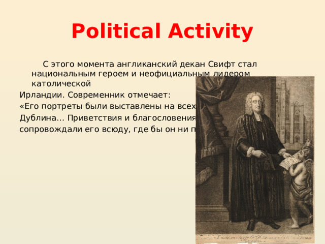 Political Activity  С этого момента англиканский декан Свифт стал национальным героем и неофициальным лидером католической Ирландии. Современник отмечает: «Его портреты были выставлены на всех улицах Дублина… Приветствия и благословения сопровождали его всюду, где бы он ни проходил» 