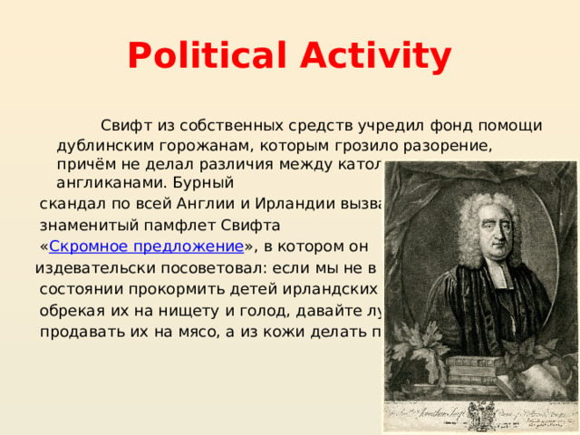 Political Activity  Свифт из собственных средств учредил фонд помощи дублинским горожанам, которым грозило разорение, причём не делал различия между католиками и англиканами. Бурный  скандал по всей Англии и Ирландии вызвал  знаменитый памфлет Свифта  « Скромное предложение », в котором он издевательски посоветовал: если мы не в  состоянии прокормить детей ирландских бедняков,  обрекая их на нищету и голод, давайте лучше  продавать их на мясо, а из кожи делать перчатки 