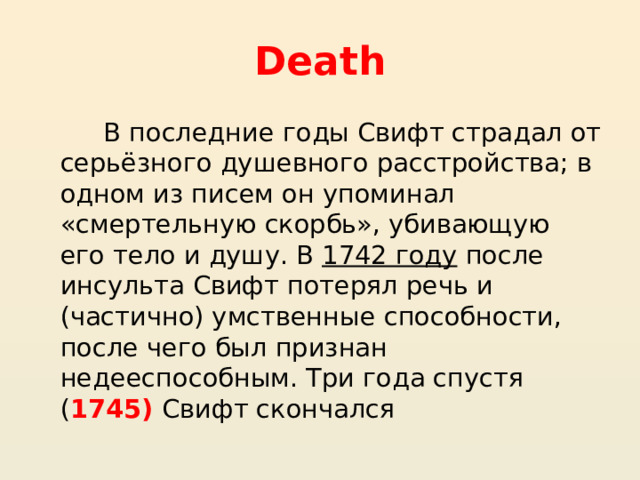 Death  В последние годы Свифт страдал от серьёзного душевного расстройства; в одном из писем он упоминал «смертельную скорбь», убивающую его тело и душу. В  1742 году  после инсульта Свифт потерял речь и (частично) умственные способности, после чего был признан недееспособным. Три года спустя ( 1745) Свифт скончался 