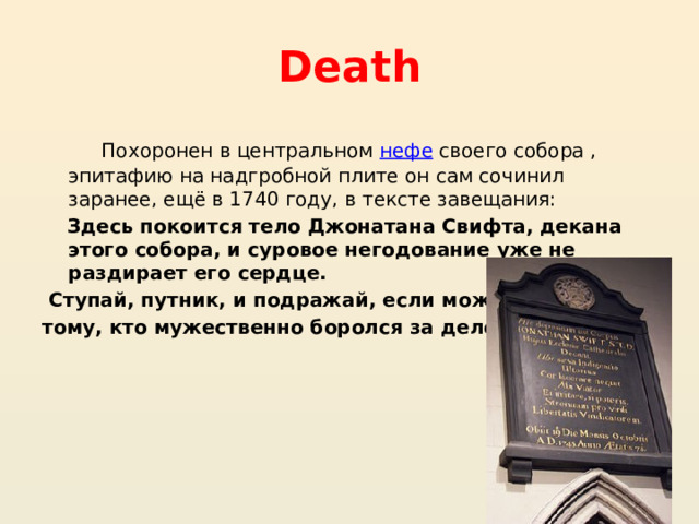 Death  Похоронен в центральном  нефе  своего собора , эпитафию на надгробной плите он сам сочинил заранее, ещё в 1740 году, в тексте завещания:  Здесь покоится тело Джонатана Свифта, декана этого собора, и суровое негодование уже не раздирает его сердце.  Ступай, путник, и подражай, если можешь, тому, кто мужественно боролся за дело свободы. 