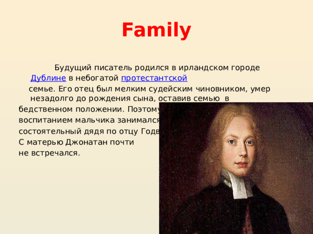 Family  Будущий писатель родился в ирландском городе  Дублине  в небогатой  протестантской   семье. Его отец был мелким судейским чиновником, умер незадолго до рождения сына, оставив семью в бедственном положении. Поэтому воспитанием мальчика занимался состоятельный дядя по отцу Годвин. С матерью Джонатан почти не встречался. 