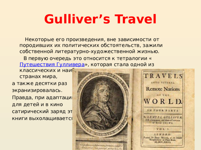 Gulliver’s Travel  Некоторые его произведения, вне зависимости от породивших их политических обстоятельств, зажили собственной литературно-художественной жизнью.  В первую очередь это относится к тетралогии « Путешествия Гулливера », которая стала одной из классических и наиболее часто читаемых книг во многих странах мира, а также десятки раз экранизировалась. Правда, при адаптации для детей и в кино сатирический заряд этой книги выхолащивается. 
