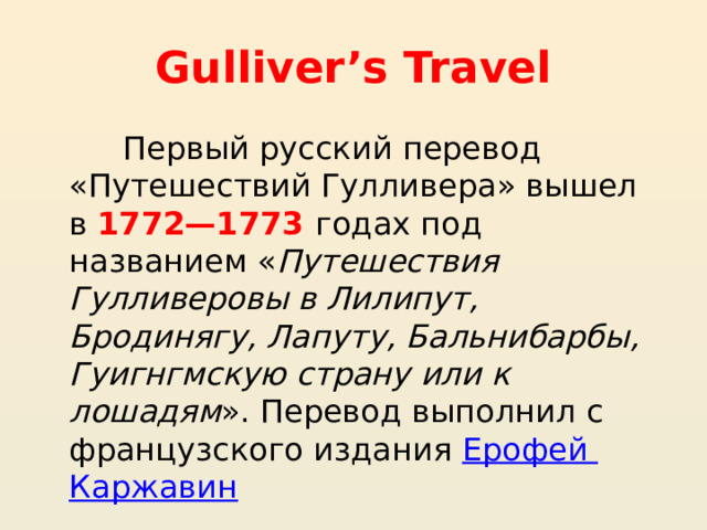 Gulliver’s Travel  Первый русский перевод «Путешествий Гулливера» вышел в 1772—1773 годах под названием « Путешествия Гулливеровы в Лилипут, Бродинягу, Лапуту, Бальнибарбы, Гуигнгмскую страну или к лошадям ». Перевод выполнил с французского издания  Ерофей Каржавин 
