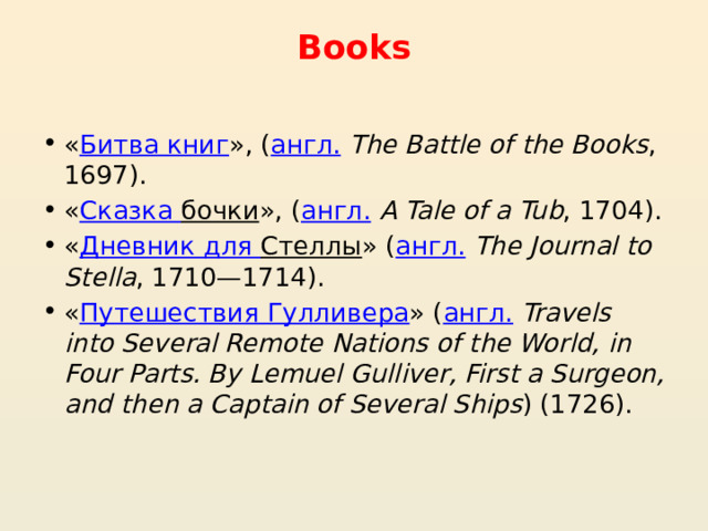 Books   « Битва книг », ( англ.   The Battle of the Books , 1697). « Сказка бочки », ( англ.   A Tale of a Tub , 1704). « Дневник для Стеллы » ( англ.   The Journal to Stella , 1710—1714). « Путешествия Гулливера » ( англ.   Travels into Several Remote Nations of the World, in Four Parts. By Lemuel Gulliver, First a Surgeon, and then a Captain of Several Ships ) (1726). 
