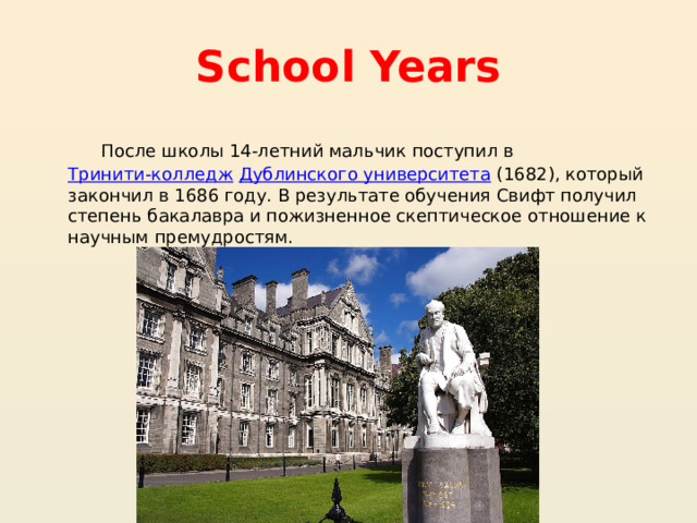 School Years  После школы 14-летний мальчик поступил в  Тринити-колледж   Дублинского университета  (1682), который закончил в 1686 году. В результате обучения Свифт получил степень бакалавра и пожизненное скептическое отношение к научным премудростям. 