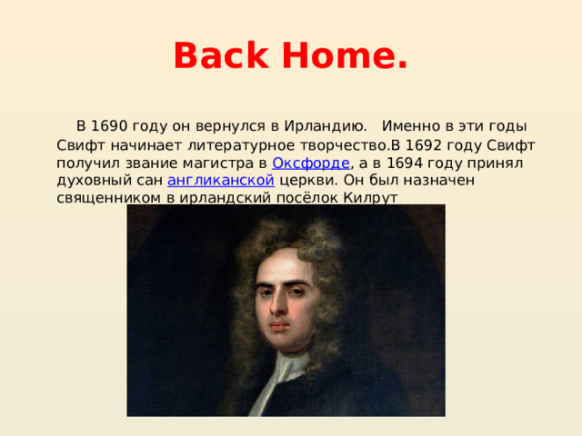 Back Home.  В 1690 году он вернулся в Ирландию.   Именно в эти годы Свифт начинает литературное творчество.В 1692 году Свифт получил звание магистра в  Оксфорде , а в 1694 году принял духовный сан  англиканской  церкви. Он был назначен священником в ирландский посёлок Килрут 