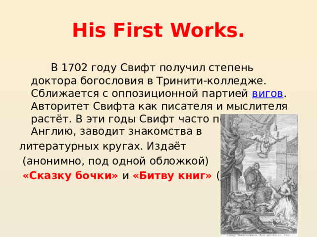 His First Works.  В 1702 году Свифт получил степень доктора богословия в Тринити-колледже. Сближается с оппозиционной партией  вигов . Авторитет Свифта как писателя и мыслителя растёт. В эти годы Свифт часто посещает Англию, заводит знакомства в литературных кругах. Издаёт  (анонимно, под одной обложкой)  «Сказку бочки» и «Битву книг» ( 1704 ) 