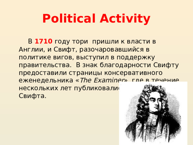 Political Activity  В 1710 году тори пришли к власти в Англии, и Свифт, разочаровавшийся в политике вигов, выступил в поддержку правительства.  В знак благодарности Свифту предоставили страницы консервативного еженедельника « The Examiner », где в течение нескольких лет публиковались памфлеты Свифта. 