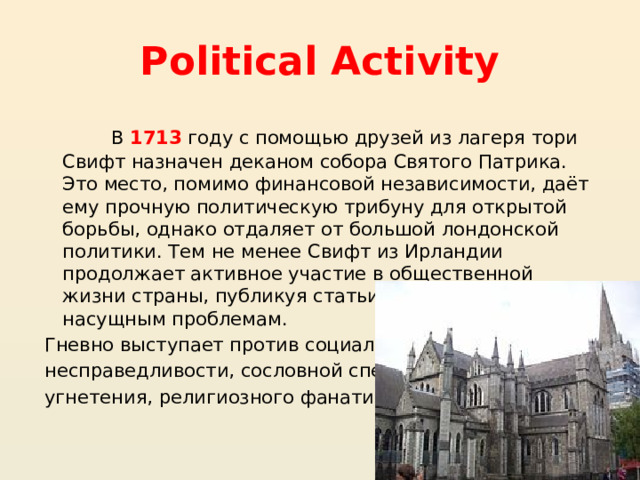 Political Activity  В 1713  году с помощью друзей из лагеря тори Свифт назначен деканом собора Святого Патрика. Это место, помимо финансовой независимости, даёт ему прочную политическую трибуну для открытой борьбы, однако отдаляет от большой лондонской политики. Тем не менее Свифт из Ирландии продолжает активное участие в общественной жизни страны, публикуя статьи и памфлеты по насущным проблемам.  Гневно выступает против социальной  несправедливости, сословной спеси,  угнетения, религиозного фанатизма . 