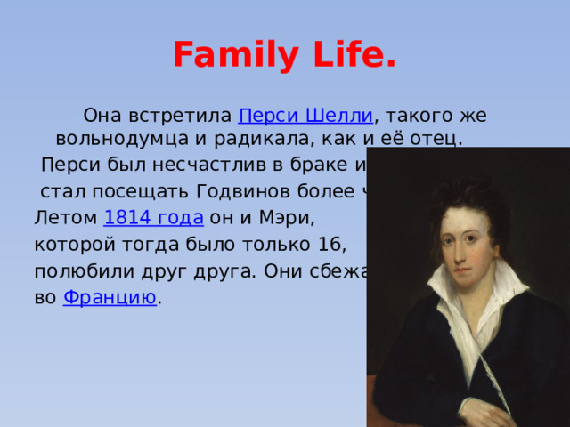 Family Life.  Она встретила Перси Шелли , такого же вольнодумца и радикала, как и её отец.  Перси был несчастлив в браке и  стал посещать Годвинов более часто . Летом 1814 года он и Мэри, которой тогда было только 16, полюбили друг друга. Они сбежали во Францию . 