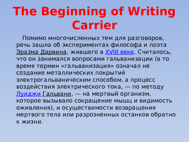 The Beginning of Writing Carrier  Помимо многочисленных тем для разговоров, речь зашла об экспериментах философа и поэта Эразма Дарвина , жившего в XVIII веке . Считалось, что он занимался вопросами гальванизации (в то время термин «гальванизация» означал не создание металлических покрытий электрогальваническим способом, а процесс воздействия электрического тока, — по методу Луиджи  Гальвани , — на мертвый организм, которое вызывало сокращение мышц и видимость оживления), и осуществимости возвращения мертвого тела или разрозненных останков обратно к жизни. 