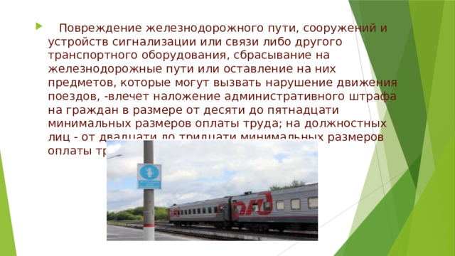 Повреждение железнодорожного пути, сооружений и устройств сигнализации или связи либо другого транспортного оборудования, сбрасывание на железнодорожные пути или оставление на них предметов, которые могут вызвать нарушение движения поездов, -влечет наложение административного штрафа на граждан в размере от десяти до пятнадцати минимальных размеров оплаты труда; на должностных лиц - от двадцати до тридцати минимальных размеров оплаты труда. 