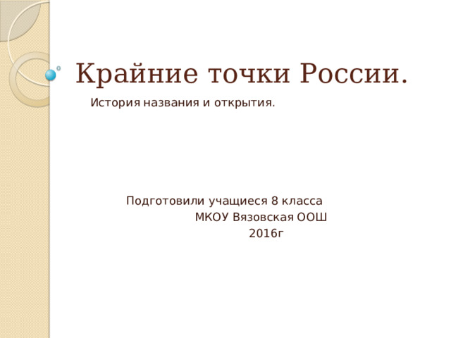 Крайние точки России. История названия и открытия.  Подготовили учащиеся 8 класса  МКОУ Вязовская ООШ  2016г 