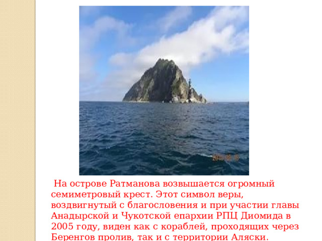  На острове Ратманова возвышается огромный семиметровый крест. Этот символ веры, воздвигнутый с благословения и при участии главы Анадырской и Чукотской епархии РПЦ Диомида в 2005 году, виден как с кораблей, проходящих через Беренгов пролив, так и с территории Аляски . 