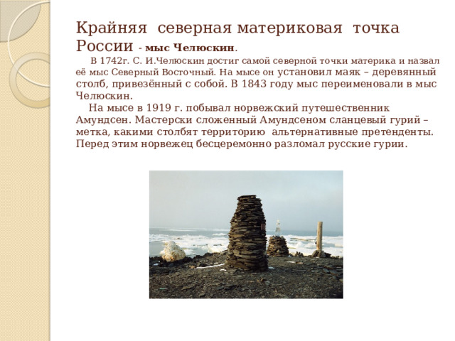 Крайняя северная материковая точка России - мыс Челюскин .  В 1742г. С. И.Челюскин достиг самой северной точки материка и назвал её мыс Северный Восточный. На мысе он установил маяк – деревянный столб, привезённый с собой. В 1843 году мыс переименовали в мыс Челюскин.  На мысе в 1919 г. побывал норвежский путешественник Амундсен. Мастерски сложенный Амундсеном сланцевый гурий – метка, какими столбят территорию альтернативные претенденты. Перед этим норвежец бесцеремонно разломал русские гурии. 