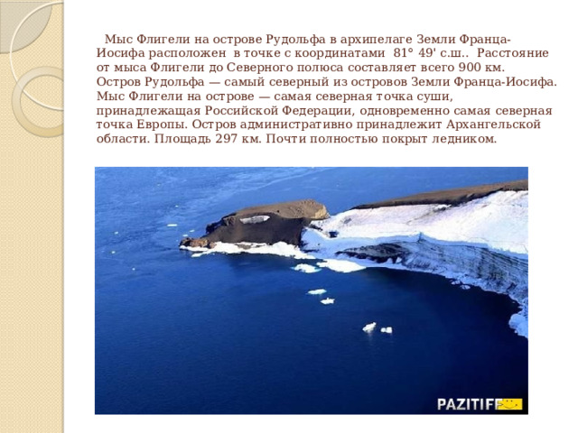  Мыс Флигели на острове Рудольфа в архипелаге Земли Франца-Иосифа расположен в точке с координатами 81° 49' с.ш.. Расстояние от мыса Флигели до Северного полюса составляет всего 900 км.  Остров Рудольфа — самый северный из островов Земли Франца-Иосифа. Мыс Флигели на острове — самая северная точка суши, принадлежащая Российской Федерации, одновременно самая северная точка Европы. Остров административно принадлежит Архангельской области. Площадь 297 км. Почти полностью покрыт ледником.   