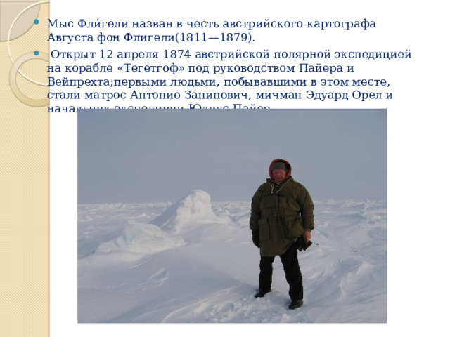 Мыс Фли́гели назван в честь австрийского картографа Августа фон Флигели(1811—1879).  Открыт 12 апреля 1874 австрийской полярной экспедицией на корабле «Тегетгоф» под руководством Пайера и Вейпрехта;первыми людьми, побывавшими в этом месте, стали матрос Антонио Занинович, мичман Эдуард Орел и начальник экспедиции Юлиус Пайер . 