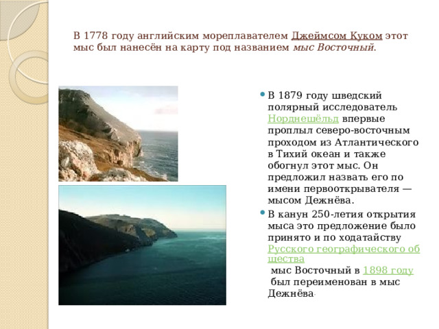 В 1778 году английским мореплавателем  Джеймсом Куком  этот мыс был нанесён на карту под названием  мыс Восточный . В 1879 году шведский полярный исследователь  Норднешёльд  впервые проплыл северо-восточным проходом из Атлантического в Тихий океан и также обогнул этот мыс. Он предложил назвать его по имени первооткрывателя — мысом Дежнёва. В канун 250-летия открытия мыса это предложение было принято и по ходатайству  Русского географического общества  мыс Восточный в  1898 году  был переименован в мыс Дежнёва . 