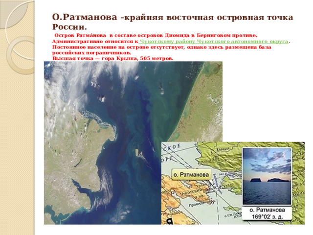 О.Ратманова –крайняя восточная островная точка России.   Остров Ратма́нова в составе островов Диомида в Беринговом проливе.  Административно относится к  Чукотскому району Чукотского автономного округа .  Постоянное население на острове отсутствует, однако здесь размещена база российских пограничников.  Высшая точка — гора Крыша, 505 метров.  Географически относится к  Берингову морю . 