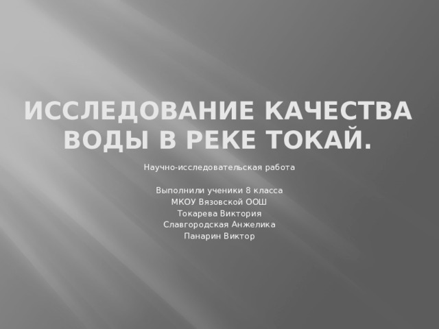 Исследование качества воды в реке Токай. Научно-исследовательская работа Выполнили ученики 8 класса МКОУ Вязовской ООШ Токарева Виктория Славгородская Анжелика Панарин Виктор 