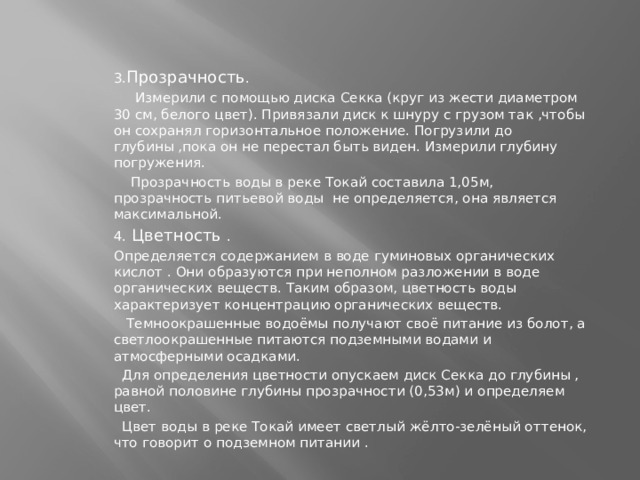 3. Прозрачность .  Измерили с помощью диска Секка (круг из жести диаметром 30 см, белого цвет). Привязали диск к шнуру с грузом так ,чтобы он сохранял горизонтальное положение. Погрузили до глубины ,пока он не перестал быть виден. Измерили глубину погружения.  Прозрачность воды в реке Токай составила 1,05м, прозрачность питьевой воды не определяется, она является максимальной. 4. Цветность . Определяется содержанием в воде гуминовых органических кислот . Они образуются при неполном разложении в воде органических веществ. Таким образом, цветность воды характеризует концентрацию органических веществ.  Темноокрашенные водоёмы получают своё питание из болот, а светлоокрашенные питаются подземными водами и атмосферными осадками.  Для определения цветности опускаем диск Секка до глубины , равной половине глубины прозрачности (0,53м) и определяем цвет.  Цвет воды в реке Токай имеет светлый жёлто-зелёный оттенок, что говорит о подземном питании . 